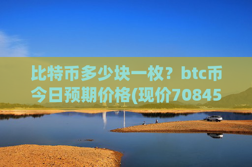 比特币多少块一枚?btc币今日预期价格(现价708455.97元)