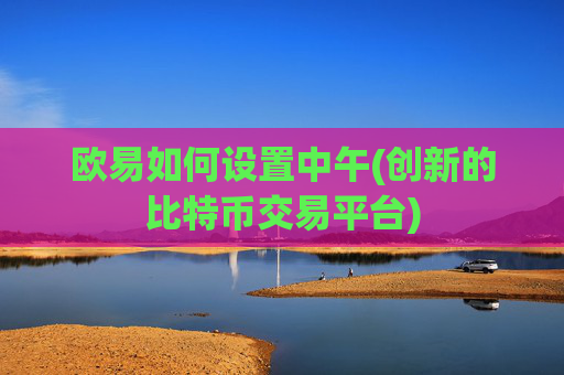 欧易如何设置中午(创新的比特币交易平台)