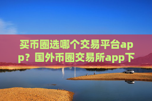 买币圈选哪个交易平台app?国外币圈交易所app下载有那些