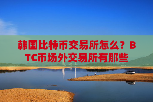 韩国比特币交易所怎么?BTC币场外交易所有那些