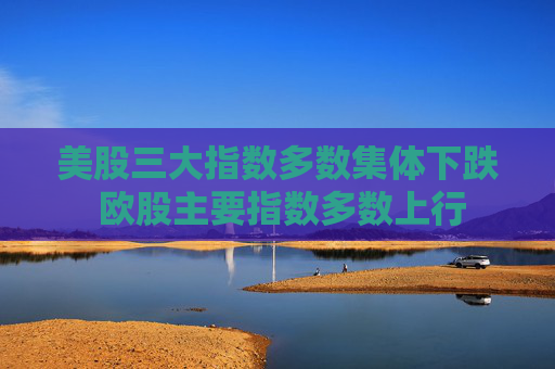 美股三大指数多数集体下跌 欧股主要指数多数上行