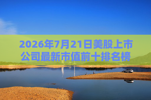 2026年7月21日美股上市公司最新市值前十排名榜