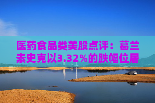 医药食品类美股点评:葛兰素史克以3.32%的跌幅位居榜首