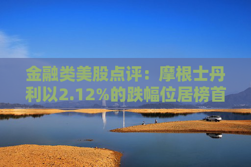 金融类美股点评:摩根士丹利以2.12%的跌幅位居榜首
