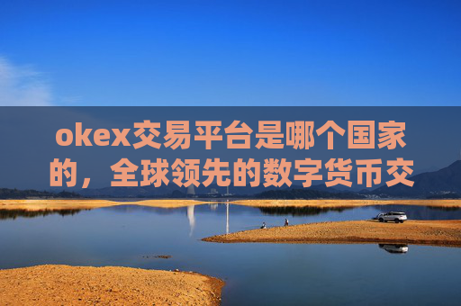 okex交易平台是哪个国家的，全球领先的数字货币交易平台