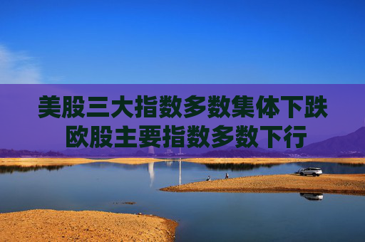 美股三大指数多数集体下跌 欧股主要指数多数下行