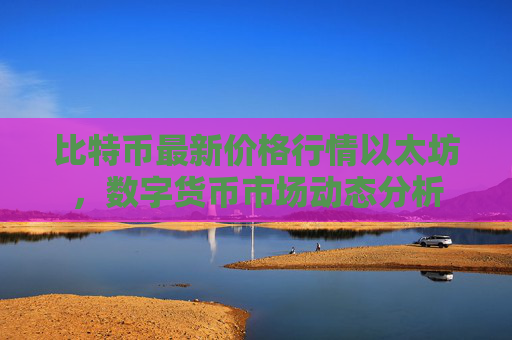 比特币最新价格行情以太坊，数字货币市场动态分析