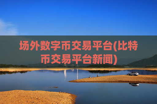 场外数字币交易平台(比特币交易平台新闻)