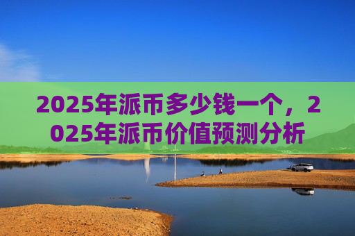 2025年派币多少钱一个,2025年派币价值预测分析