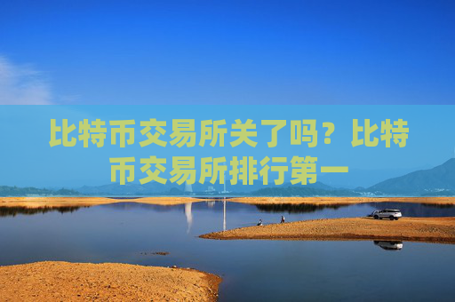 比特币交易所关了吗?比特币交易所排行第一