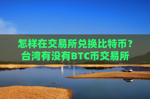 怎样在交易所兑换比特币?台湾有没有BTC币交易所