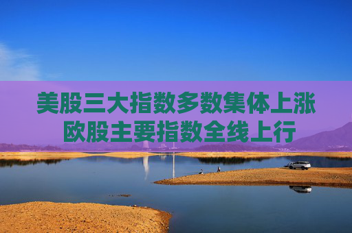 美股三大指数多数集体上涨 欧股主要指数全线上行