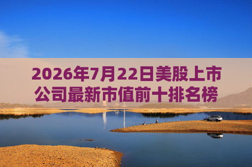 2026年7月22日美股上市公司最新市值前十排名榜