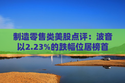 制造零售类美股点评：波音以2.23%的跌幅位居榜首