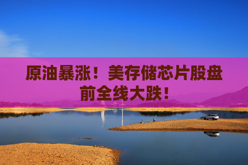 原油暴涨!美存储芯片股盘前全线大跌!