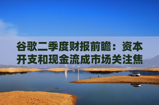 谷歌二季度财报前瞻:资本开支和现金流成市场关注焦点
