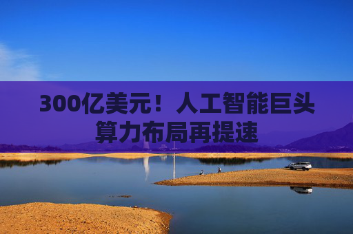 300亿美元!人工智能巨头算力布局再提速