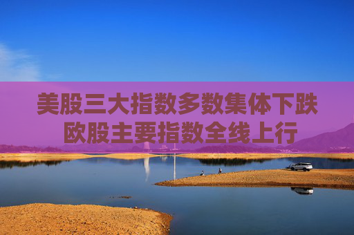 美股三大指数多数集体下跌 欧股主要指数全线上行
