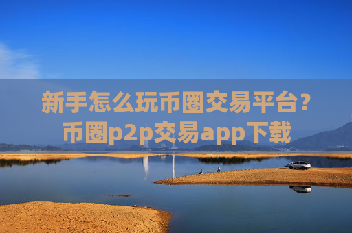 新手怎么玩币圈交易平台?币圈p2p交易app下载
