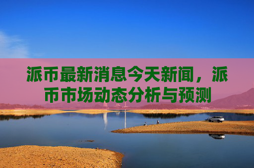 派币最新消息今天新闻,派币市场动态分析与预测