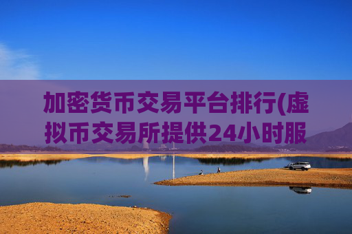 加密货币交易平台排行(虚拟币交易所提供24小时服务)