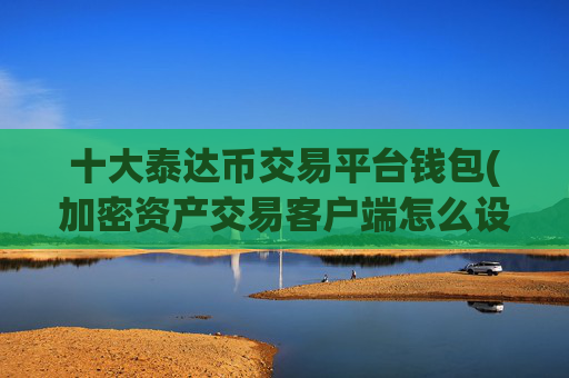 十大泰达币交易平台钱包(加密资产交易客户端怎么设置)