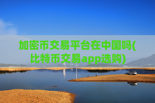加密币交易平台在中国吗(比特币交易app选购)