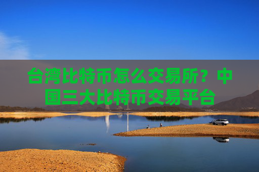 台湾比特币怎么交易所?中国三大比特币交易平台
