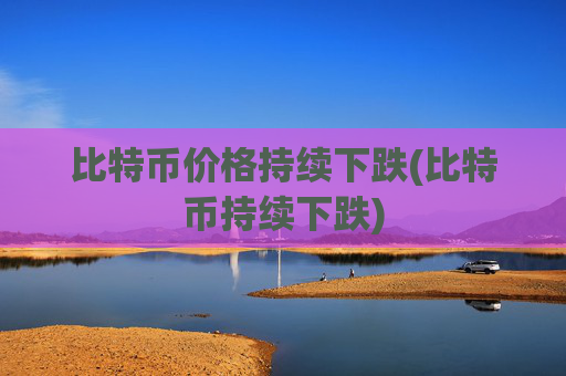 比特币价格持续下跌(比特币持续下跌)