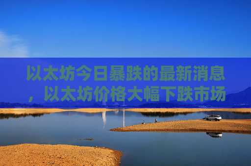 以太坊今日暴跌的最新消息,以太坊价格大幅下跌市场分析