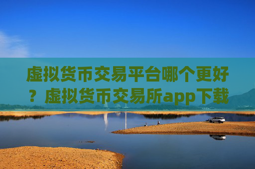 虚拟货币交易平台哪个更好?虚拟货币交易所app下载资讯平台