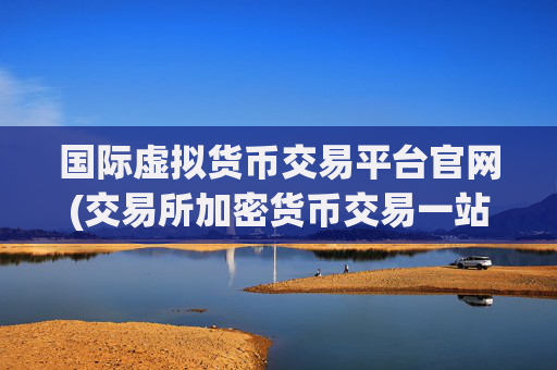 国际虚拟货币交易平台官网(交易所加密货币交易一站式)