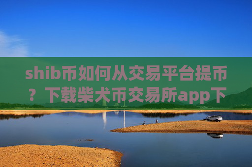 shib币如何从交易平台提币?下载柴犬币交易所app下载并安装