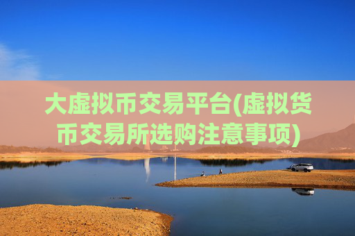 大虚拟币交易平台(虚拟货币交易所选购注意事项)