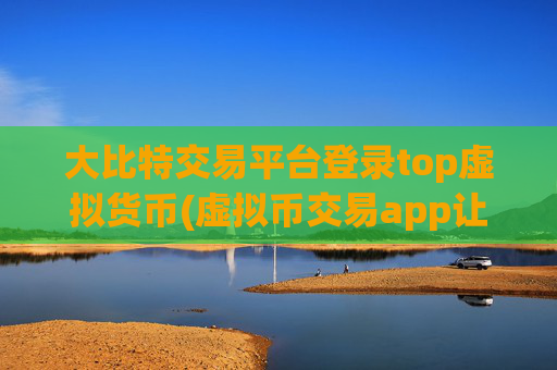 大比特交易平台登录top虚拟货币(虚拟币交易app让交易更畅顺)