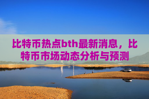 比特币热点bth最新消息,比特币市场动态分析与预测