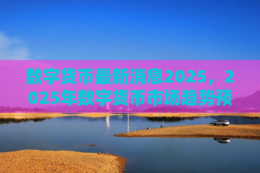 数字货币最新消息2025,2025年数字货币市场趋势预测