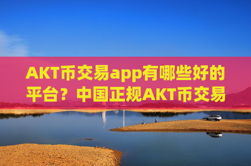 AKT币交易app有哪些好的平台？中国正规AKT币交易app下载