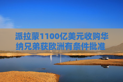 派拉蒙1100亿美元收购华纳兄弟获欧洲有条件批准 美国本土阻碍重重