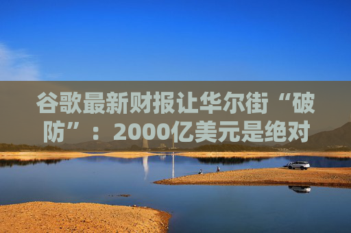 谷歌最新财报让华尔街“破防”：2000亿美元是绝对不能逾越的底线