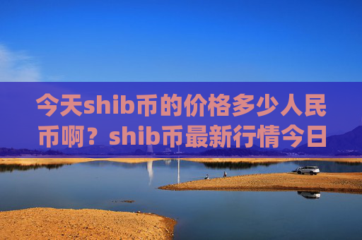 今天shib币的价格多少人民币啊?shib币最新行情今日行情(现价0.0002197元)
