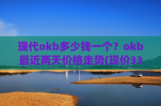 现代okb多少钱一个？okb最近两天价格走势(现价333.629元)