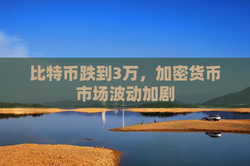 比特币跌到3万,加密货币市场波动加剧
