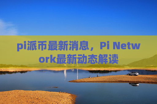 pi派币最新消息，Pi Network最新动态解读
