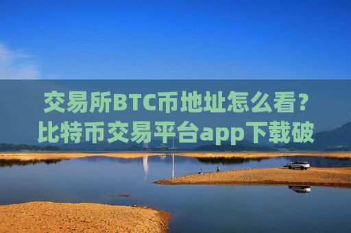 交易所BTC币地址怎么看?比特币交易平台app下载破解