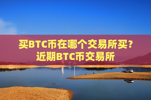 买BTC币在哪个交易所买?近期BTC币交易所