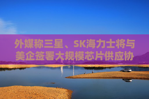 外媒称三星、SK海力士将与美企签署大规模芯片供应协议