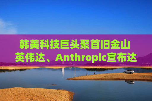 韩美科技巨头聚首旧金山 英伟达、Anthropic宣布达成大型协议
