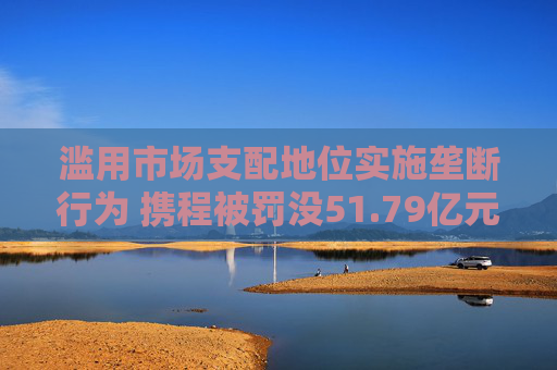 滥用市场支配地位实施垄断行为 携程被罚没51.79亿元