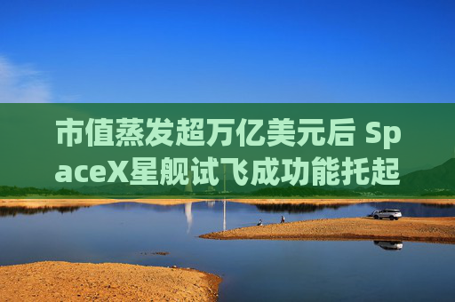 市值蒸发超万亿美元后 SpaceX星舰试飞成功能托起股价吗?